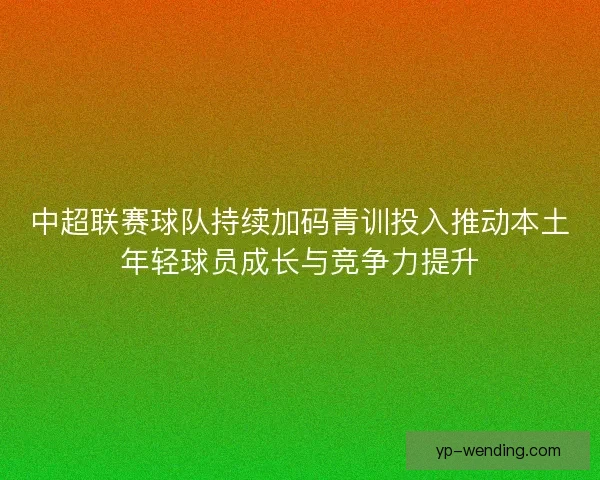 中超联赛球队持续加码青训投入推动本土年轻球员成长与竞争力提升