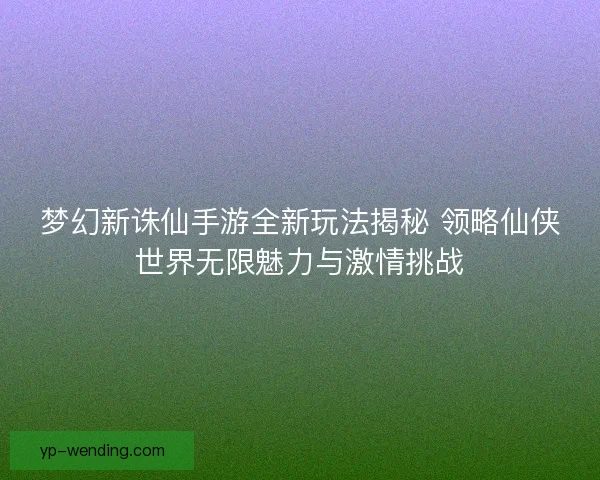 梦幻新诛仙手游全新玩法揭秘 领略仙侠世界无限魅力与激情挑战