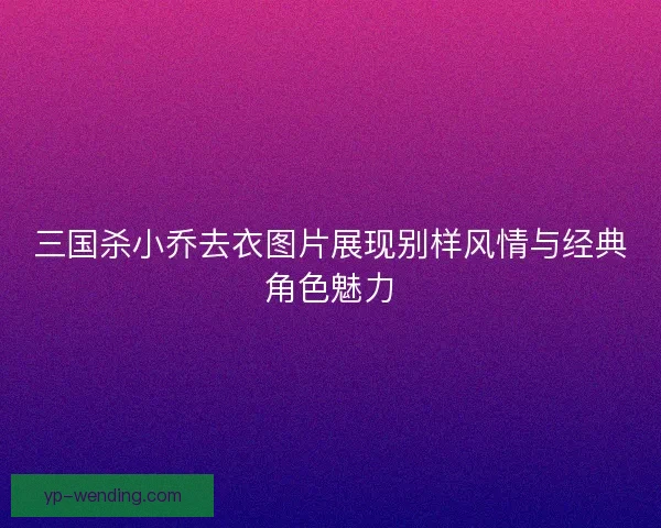 三国杀小乔去衣图片展现别样风情与经典角色魅力 三国杀小乔去衣图片展现别样风情与经典角色魅力