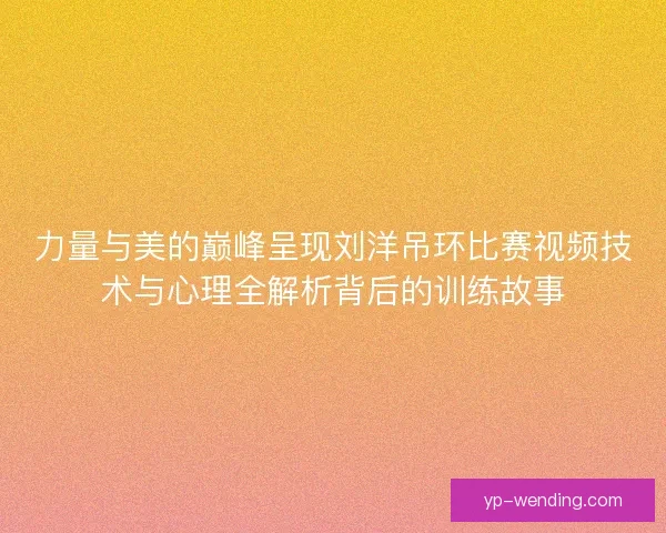 力量与美的巅峰呈现刘洋吊环比赛视频技术与心理全解析背后的训练故事