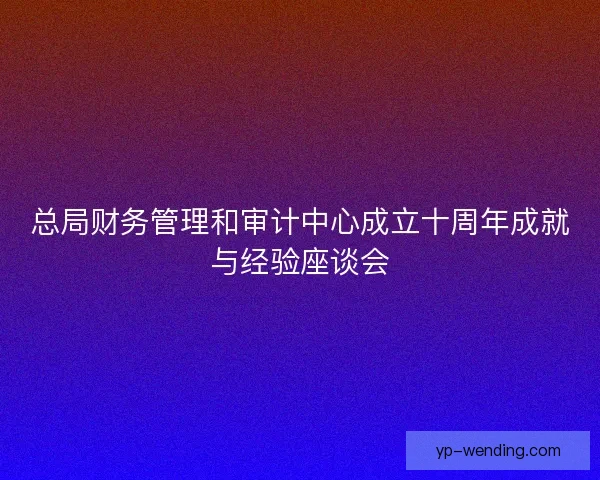 总局财务管理和审计中心成立十周年成就与经验座谈会 总局财务管理和审计中心成立十周年成就与经验座谈会
