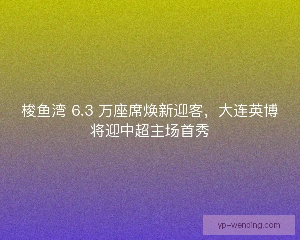 梭鱼湾 6.3 万座席焕新迎客，大连英博将迎中超主场首秀