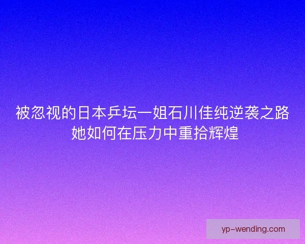 被忽视的日本乒坛一姐石川佳纯逆袭之路 她如何在压力中重拾辉煌