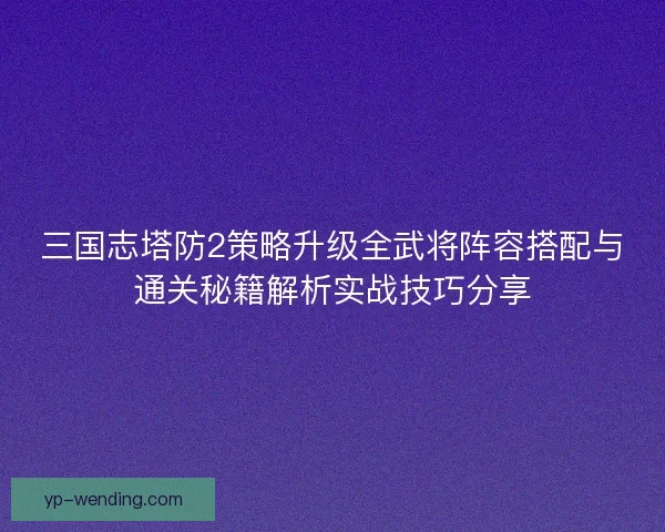 三国志塔防2策略升级全武将阵容搭配与通关秘籍解析实战技巧分享 三国志塔防2策略升级全武将阵容搭配与通关秘籍解析实战技巧分享