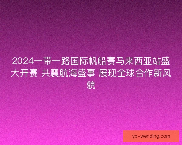2024一带一路国际帆船赛马来西亚站盛大开赛 共襄航海盛事 展现全球合作新风貌