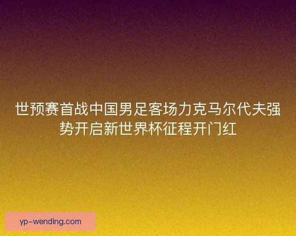 世预赛首战中国男足客场力克马尔代夫强势开启新世界杯征程开门红