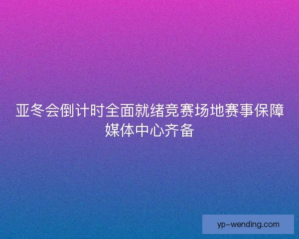 亚冬会倒计时全面就绪竞赛场地赛事保障媒体中心齐备 亚冬会倒计时全面就绪竞赛场地赛事保障媒体中心齐备